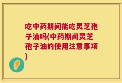吃中药期间能吃灵芝孢子油吗(中药期间灵芝孢子油的使用注意事项)