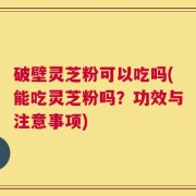 破壁灵芝粉可以吃吗(能吃灵芝粉吗？功效与注意事项)