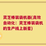 灵芝棒装袋机器(高效自动化：灵芝棒装袋机的生产线上新星)