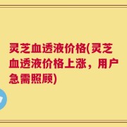 灵芝血透液价格(灵芝血透液价格上涨，用户急需照顾)