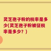 灵芝孢子粉的税率是多少(灵芝孢子粉被征税率是多少？)