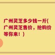 广州灵芝多少钱一斤(广州灵芝售价，抢购价等你来！)