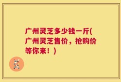 广州灵芝多少钱一斤(广州灵芝售价，抢购价等你来！)