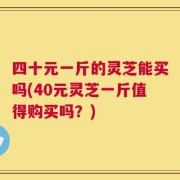 四十元一斤的灵芝能买吗(40元灵芝一斤值得购买吗？)