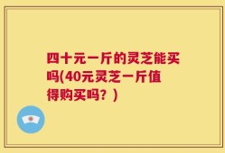 四十元一斤的灵芝能买吗(40元灵芝一斤值得购买吗？)
