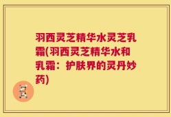 羽西灵芝精华水灵芝乳霜(羽西灵芝精华水和乳霜：护肤界的灵丹妙药)
