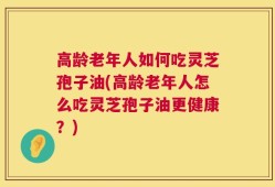 高龄老年人如何吃灵芝孢子油(高龄老年人怎么吃灵芝孢子油更健康？)