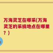 万海灵芝在哪采(万海灵芝的采摘地点在哪里？)