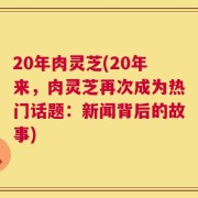 20年肉灵芝(20年来，肉灵芝再次成为热门话题：新闻背后的故事)