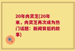 20年肉灵芝(20年来，肉灵芝再次成为热门话题：新闻背后的故事)