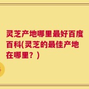 灵芝产地哪里最好百度百科(灵芝的最佳产地在哪里？)