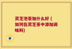 灵芝泡茶加什么好 (如何在灵芝茶中添加调味料)