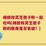 蜂胶和灵芝孢子粉一起吃吗(蜂胶和灵芝孢子粉的联用是否有益？)