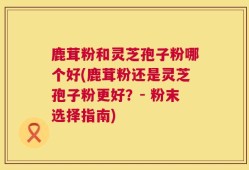 鹿茸粉和灵芝孢子粉哪个好(鹿茸粉还是灵芝孢子粉更好？- 粉末选择指南)