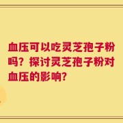 血压可以吃灵芝孢子粉吗？探讨灵芝孢子粉对血压的影响？