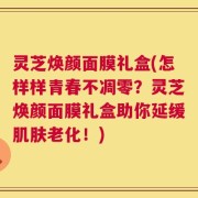 灵芝焕颜面膜礼盒(怎样样青春不凋零？灵芝焕颜面膜礼盒助你延缓肌肤老化！)