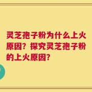 灵芝孢子粉为什么上火原因？探究灵芝孢子粉的上火原因？