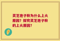 灵芝孢子粉为什么上火原因？探究灵芝孢子粉的上火原因？