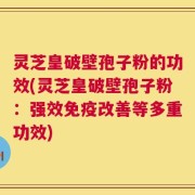 灵芝皇破壁孢子粉的功效(灵芝皇破壁孢子粉：强效免疫改善等多重功效)