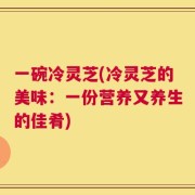 一碗冷灵芝(冷灵芝的美味：一份营养又养生的佳肴)