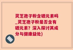 灵芝孢子粉含硒元素吗_灵芝孢子粉是否含有硒元素？深入探讨其成分与健康益处)