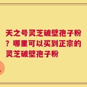 天之号灵芝破壁孢子粉？哪里可以买到正宗的灵芝破壁孢子粉