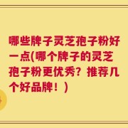 哪些牌子灵芝孢子粉好一点(哪个牌子的灵芝孢子粉更优秀？推荐几个好品牌！)