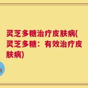 灵芝多糖治疗皮肤病(灵芝多糖：有效治疗皮肤病)