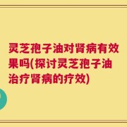 灵芝孢子油对肾病有效果吗(探讨灵芝孢子油治疗肾病的疗效)