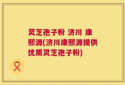 灵芝孢子粉 济川 康熙源(济川康熙源提供优质灵芝孢子粉)