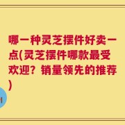 哪一种灵芝摆件好卖一点(灵芝摆件哪款最受欢迎？销量领先的推荐)