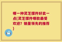 哪一种灵芝摆件好卖一点(灵芝摆件哪款最受欢迎？销量领先的推荐)