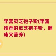 李蕾灵芝孢子粉(李蕾推荐的灵芝孢子粉，健康又营养)