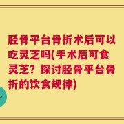 胫骨平台骨折术后可以吃灵芝吗(手术后可食灵芝？探讨胫骨平台骨折的饮食规律)