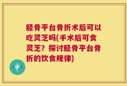 胫骨平台骨折术后可以吃灵芝吗(手术后可食灵芝？探讨胫骨平台骨折的饮食规律)