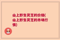 山上野生灵芝的价格(山上野生灵芝的市场行情)