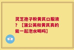 灵芝孢子粉黄芪口服液？【蒲公英和黄芪真的能一起泡水喝吗】