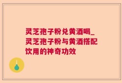 灵芝孢子粉兑黄酒喝_灵芝孢子粉与黄酒搭配饮用的神奇功效
