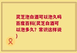 灵芝泡白酒可以泡久吗百度百科(灵芝白酒可以泡多久？常识这样说)