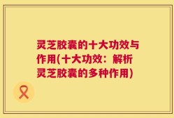灵芝胶囊的十大功效与作用(十大功效：解析灵芝胶囊的多种作用)