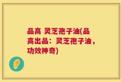 品高 灵芝孢子油(品高出品：灵芝孢子油，功效神奇)