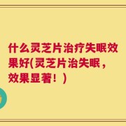 什么灵芝片治疗失眠效果好(灵芝片治失眠，效果显著！)