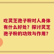 吃灵芝孢子粉对人身体有什么好处？探讨灵芝孢子粉的功效与作用？