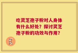 吃灵芝孢子粉对人身体有什么好处？探讨灵芝孢子粉的功效与作用？