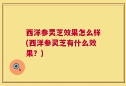 西洋参灵芝效果怎么样(西洋参灵芝有什么效果？)