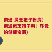 南通 灵芝孢子粉贵(南通灵芝孢子粉：珍贵的健康宝藏)