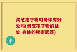 灵芝孢子粉对身体有好处吗(灵芝孢子粉的益处 身体的秘密武器)