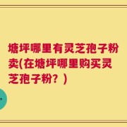 塘坪哪里有灵芝孢子粉卖(在塘坪哪里购买灵芝孢子粉？)