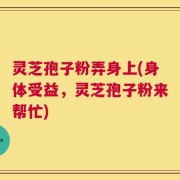 灵芝孢子粉弄身上(身体受益，灵芝孢子粉来帮忙)