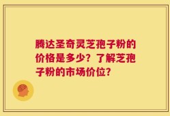 腾达圣奇灵芝孢子粉的价格是多少？了解芝孢子粉的市场价位？